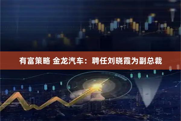 有富策略 金龙汽车：聘任刘晓霞为副总裁