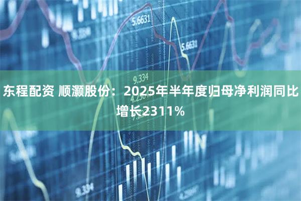 东程配资 顺灏股份：2025年半年度归母净利润同比增长2311%