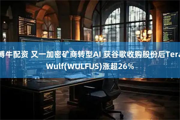 博牛配资 又一加密矿商转型AI 获谷歌收购股份后TeraWulf(WULFUS)涨超26%