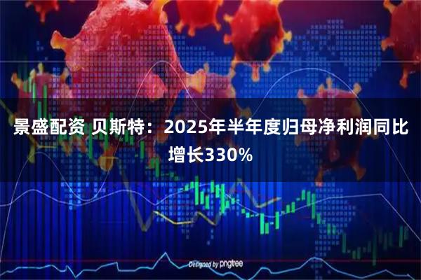 景盛配资 贝斯特：2025年半年度归母净利润同比增长330%