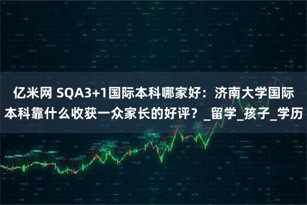 亿米网 SQA3+1国际本科哪家好：济南大学国际本科靠什么收获一众家长的好评？_留学_孩子_学历
