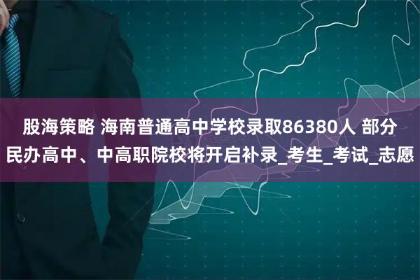 股海策略 海南普通高中学校录取86380人 部分民办高中、中高职院校将开启补录_考生_考试_志愿