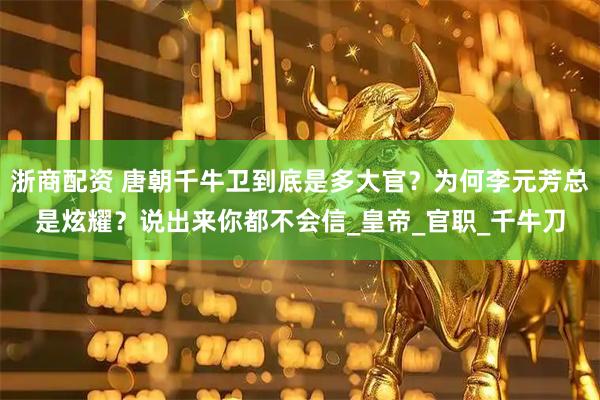 浙商配资 唐朝千牛卫到底是多大官？为何李元芳总是炫耀？说出来你都不会信_皇帝_官职_千牛刀