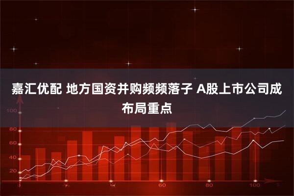 嘉汇优配 地方国资并购频频落子 A股上市公司成布局重点