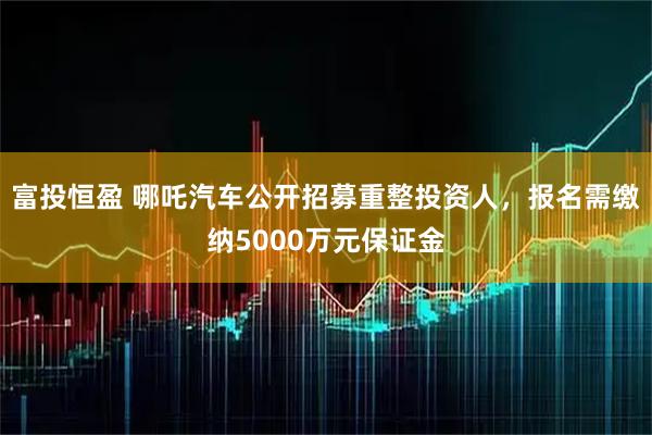 富投恒盈 哪吒汽车公开招募重整投资人，报名需缴纳5000万元保证金