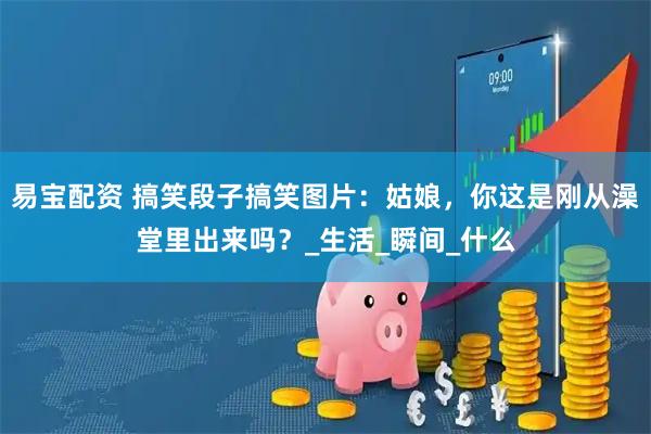 易宝配资 搞笑段子搞笑图片：姑娘，你这是刚从澡堂里出来吗？_生活_瞬间_什么