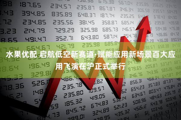 水果优配 启航低空新赛道·赋能应用新场景百大应用飞演在沪正式举行