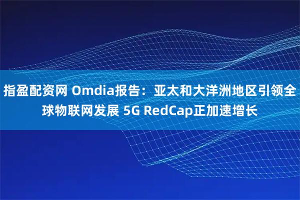 指盈配资网 Omdia报告:亚太和大洋洲地区引领全球物联网发展 5G RedCap正加速增长
