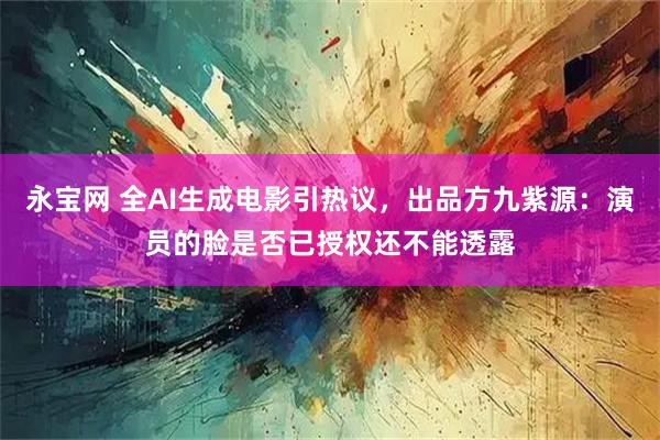 永宝网 全AI生成电影引热议，出品方九紫源：演员的脸是否已授权还不能透露