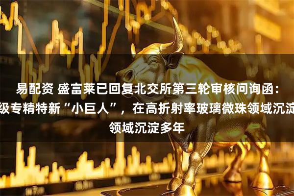 易配资 盛富莱已回复北交所第三轮审核问询函：国家级专精特新“小巨人”，在高折射率玻璃微珠领域沉淀多年