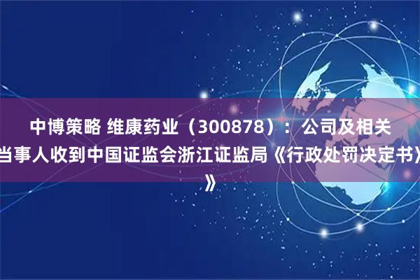 中博策略 维康药业（300878）：公司及相关当事人收到中国证监会浙江证监局《行政处罚决定书》