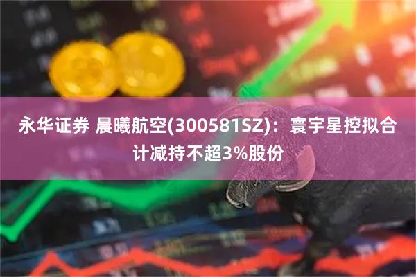 永华证券 晨曦航空(300581SZ)：寰宇星控拟合计减持不超3%股份