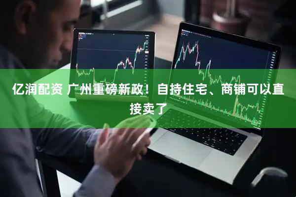 亿润配资 广州重磅新政！自持住宅、商铺可以直接卖了