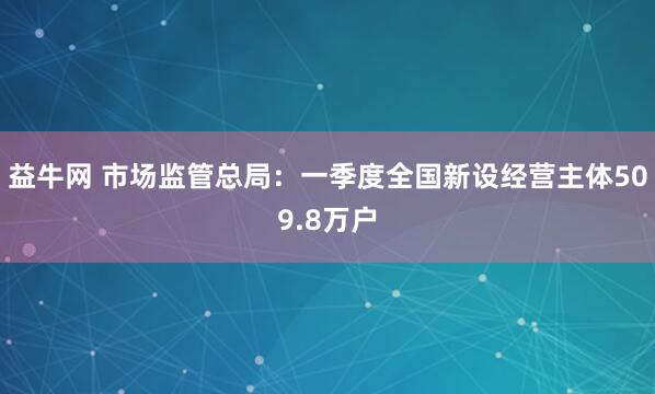 益牛网 市场监管总局：一季度全国新设经营主体509.8万户