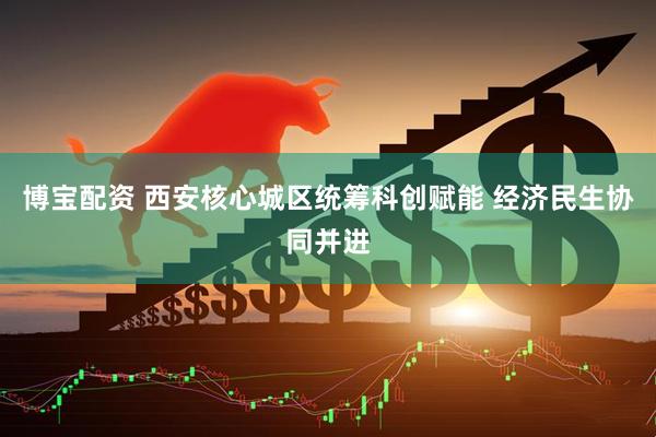 博宝配资 西安核心城区统筹科创赋能 经济民生协同并进