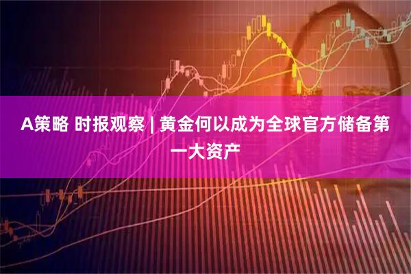 A策略 时报观察 | 黄金何以成为全球官方储备第一大资产