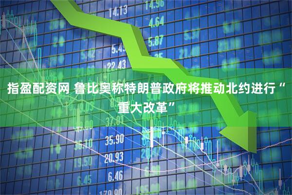 指盈配资网 鲁比奥称特朗普政府将推动北约进行“重大改革”