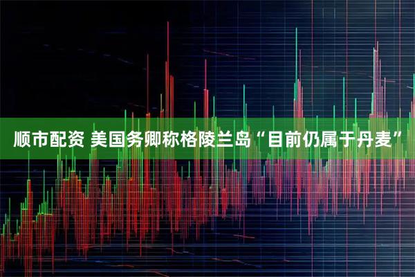 顺市配资 美国务卿称格陵兰岛“目前仍属于丹麦”