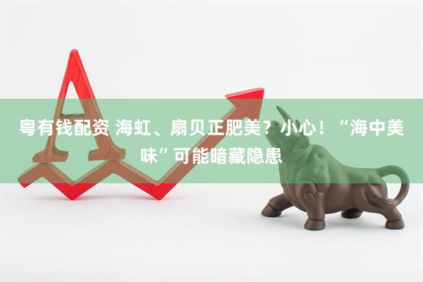 粤有钱配资 海虹、扇贝正肥美?小心!“海中美味”可能暗藏隐患
