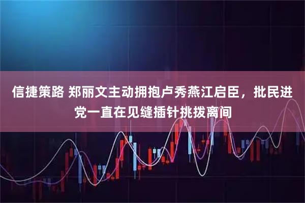 信捷策路 郑丽文主动拥抱卢秀燕江启臣,批民进党一直在见缝插针挑拨离间