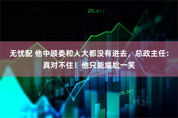 无忧配 他中顾委和人大都没有进去，总政主任：真对不住！他只能尴尬一笑