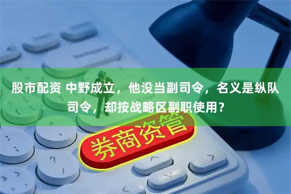 股市配资 中野成立，他没当副司令，名义是纵队司令，却按战略区副职使用？
