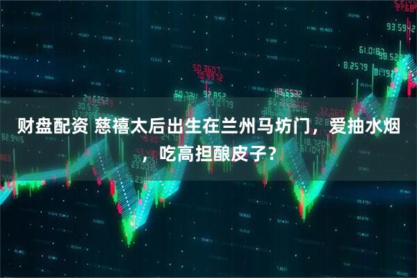 财盘配资 慈禧太后出生在兰州马坊门，爱抽水烟，吃高担酿皮子？