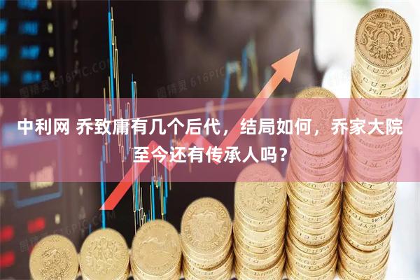 中利网 乔致庸有几个后代，结局如何，乔家大院至今还有传承人吗？