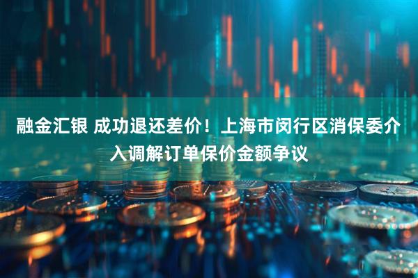 融金汇银 成功退还差价!上海市闵行区消保委介入调解订单保价金额争议