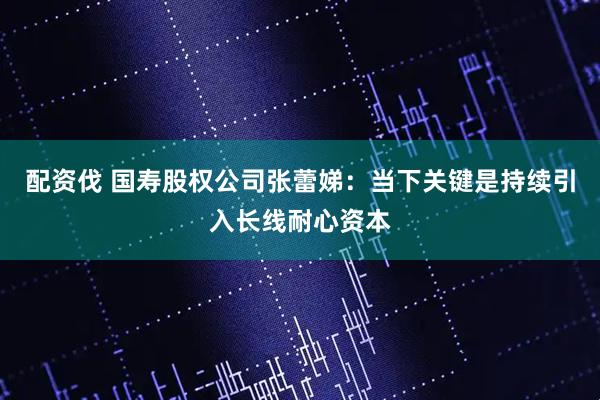 配资伐 国寿股权公司张蕾娣：当下关键是持续引入长线耐心资本