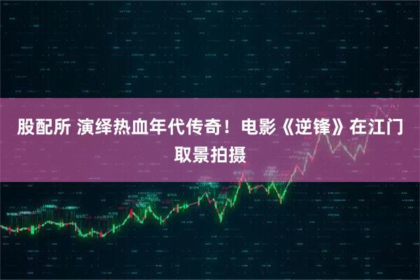 股配所 演绎热血年代传奇！电影《逆锋》在江门取景拍摄
