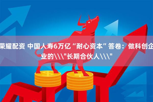 荣耀配资 中国人寿6万亿“耐心资本”答卷：做科创企业的\＂长期合伙人\＂