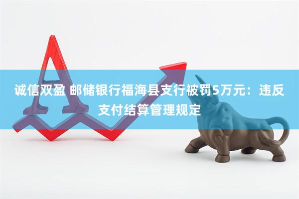 诚信双盈 邮储银行福海县支行被罚5万元：违反支付结算管理规定