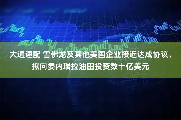 大通速配 雪佛龙及其他美国企业接近达成协议，拟向委内瑞拉油田投资数十亿美元