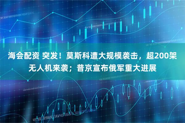海会配资 突发！莫斯科遭大规模袭击，超200架无人机来袭；普京宣布俄军重大进展